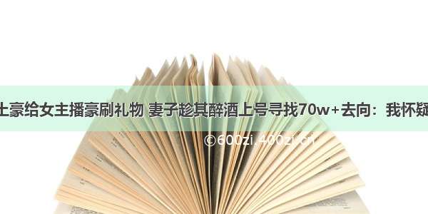 吃瓜丨男土豪给女主播豪刷礼物 妻子趁其醉酒上号寻找70w+去向：我怀疑他有人了！