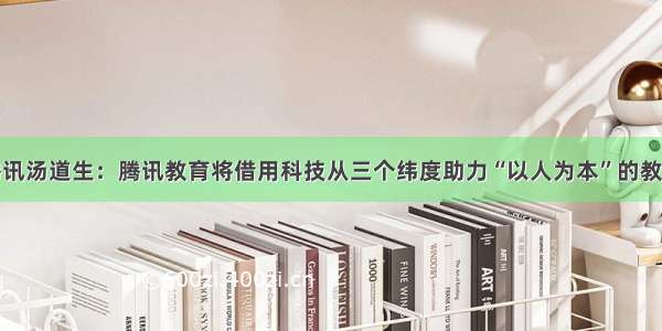 腾讯汤道生：腾讯教育将借用科技从三个纬度助力“以人为本”的教育