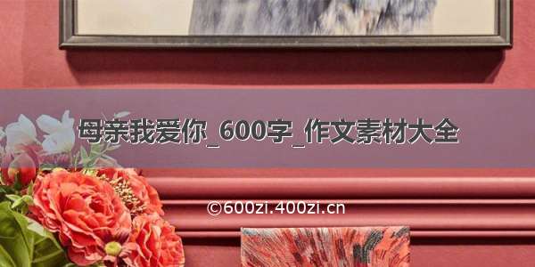 母亲我爱你_600字_作文素材大全