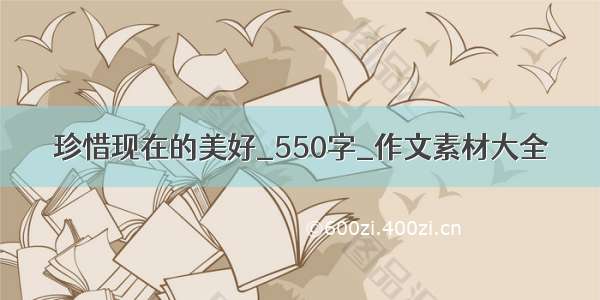 珍惜现在的美好_550字_作文素材大全