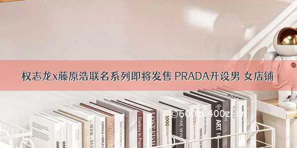 权志龙x藤原浩联名系列即将发售 PRADA开设男 女店铺