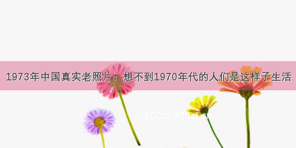 1973年中国真实老照片：想不到1970年代的人们是这样子生活