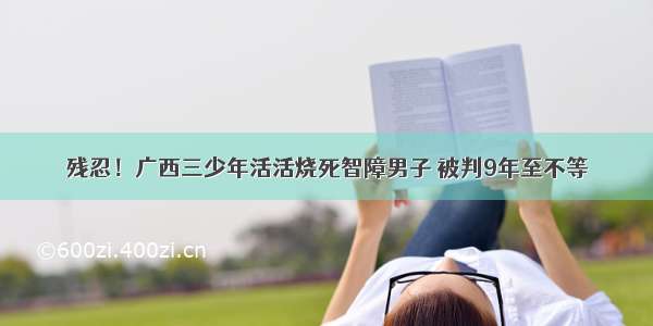 残忍！广西三少年活活烧死智障男子 被判9年至不等