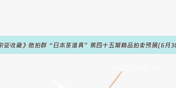 《宋瓷收藏》微拍群“日本茶道具”第四十五期精品拍卖预展(6月30日)