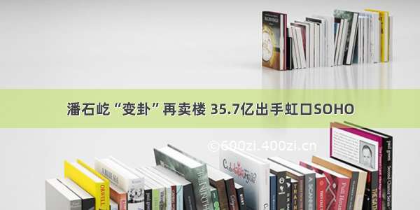 潘石屹“变卦”再卖楼 35.7亿出手虹口SOHO