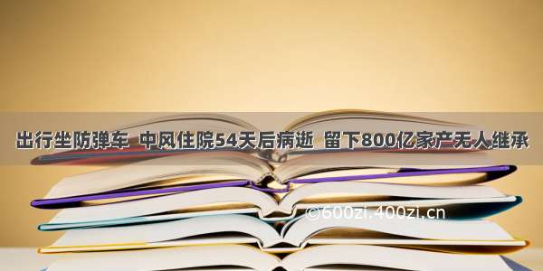 出行坐防弹车  中风住院54天后病逝  留下800亿家产无人继承