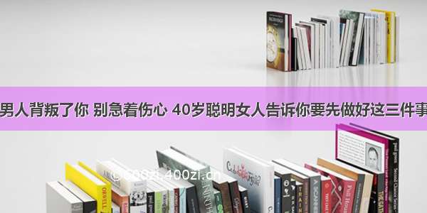 男人背叛了你 别急着伤心 40岁聪明女人告诉你要先做好这三件事