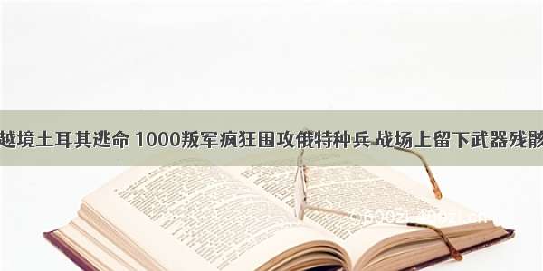 越境土耳其逃命 1000叛军疯狂围攻俄特种兵 战场上留下武器残骸