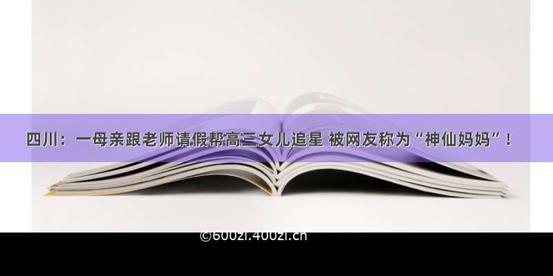 四川：一母亲跟老师请假帮高三女儿追星 被网友称为“神仙妈妈”！