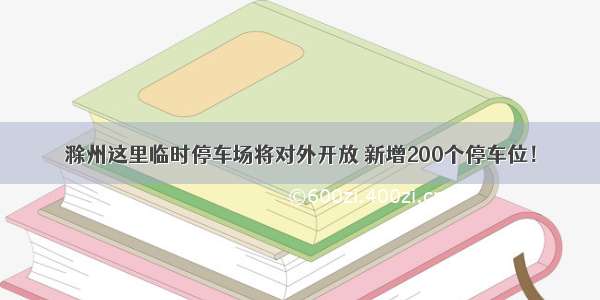 滁州这里临时停车场将对外开放 新增200个停车位！