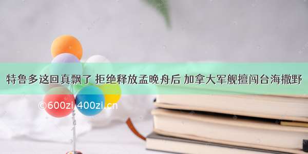 特鲁多这回真飘了 拒绝释放孟晚舟后 加拿大军舰擅闯台海撒野