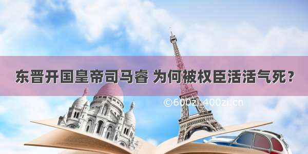 东晋开国皇帝司马睿 为何被权臣活活气死？