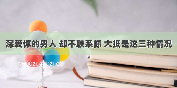 深爱你的男人 却不联系你 大抵是这三种情况