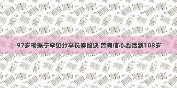 97岁杨振宁罕见分享长寿秘诀 曾有信心要活到108岁