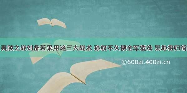 夷陵之战刘备若采用这三大战术 孙权不久便全军覆没 吴地将归蜀