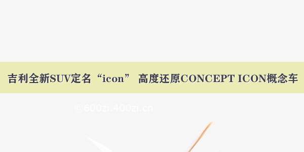 吉利全新SUV定名“icon” 高度还原CONCEPT ICON概念车