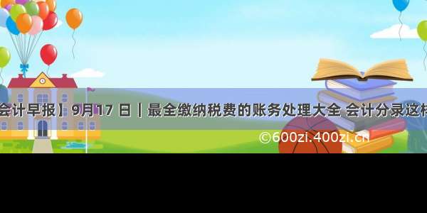 【会计早报】9月17 日｜最全缴纳税费的账务处理大全 会计分录这样写！