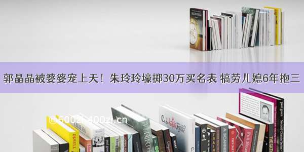 郭晶晶被婆婆宠上天！朱玲玲壕掷30万买名表 犒劳儿媳6年抱三