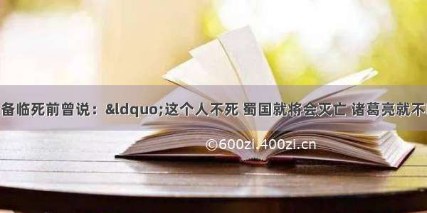 经典历史：刘备临死前曾说：“这个人不死 蜀国就将会灭亡 诸葛亮就不听 结果每句话