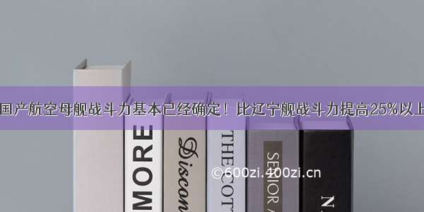 国产航空母舰战斗力基本已经确定！比辽宁舰战斗力提高25%以上