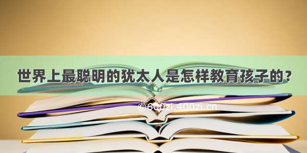 世界上最聪明的犹太人是怎样教育孩子的？