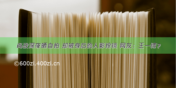 肖战深夜晒自拍 却被身后的人影抢镜 网友：王一博？