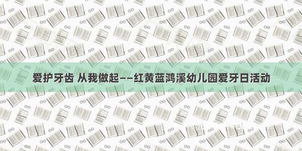 爱护牙齿 从我做起——红黄蓝鸿溪幼儿园爱牙日活动