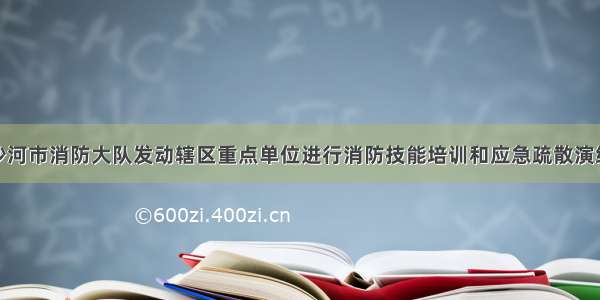 沙河市消防大队发动辖区重点单位进行消防技能培训和应急疏散演练