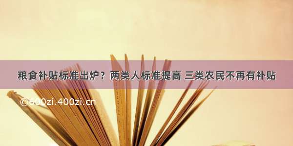 粮食补贴标准出炉？两类人标准提高 三类农民不再有补贴