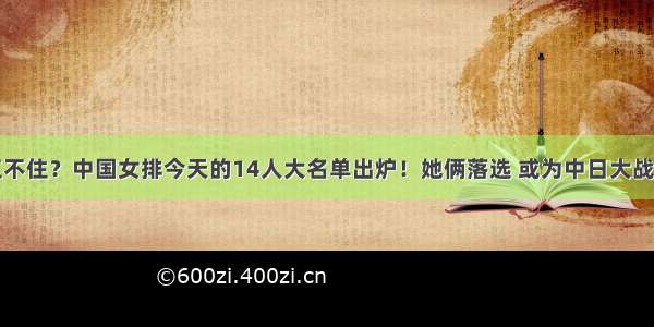 女排扛不住？中国女排今天的14人大名单出炉！她俩落选 或为中日大战造奇兵