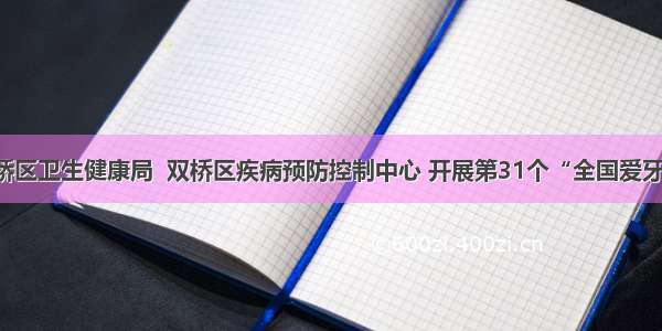 【宣讲】双桥区卫生健康局  双桥区疾病预防控制中心 开展第31个“全国爱牙日”宣讲活动