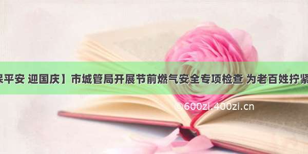 【防风险​ 保平安 迎国庆】市城管局开展节前燃气安全专项检查 为老百姓拧紧燃气“