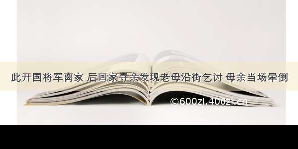 此开国将军离家 后回家寻亲发现老母沿街乞讨 母亲当场晕倒