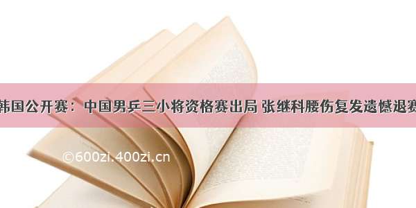 韩国公开赛：中国男乒三小将资格赛出局 张继科腰伤复发遗憾退赛