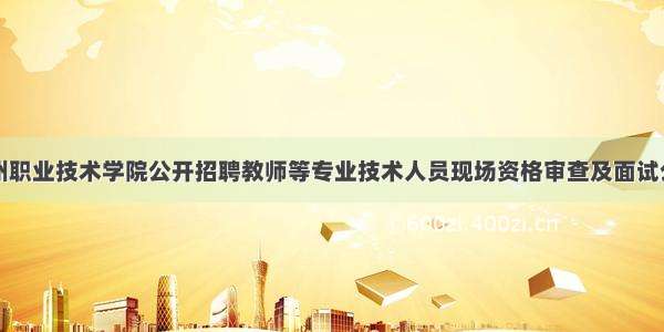 永州职业技术学院公开招聘教师等专业技术人员现场资格审查及面试公告