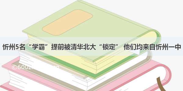 忻州5名“学霸”提前被清华北大“锁定” 他们均来自忻州一中