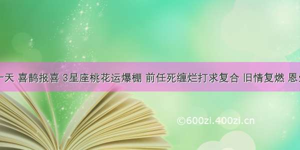 未来十天 喜鹊报喜 3星座桃花运爆棚 前任死缠烂打求复合 旧情复燃 恩爱一生