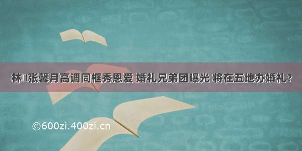 林峯张馨月高调同框秀恩爱 婚礼兄弟团曝光 将在五地办婚礼？