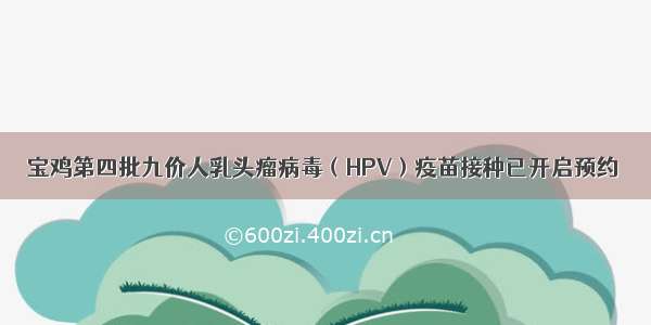 宝鸡第四批九价人乳头瘤病毒（HPV）疫苗接种已开启预约