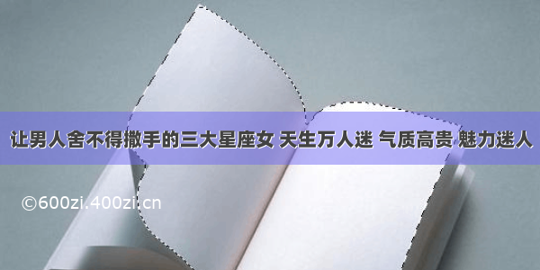 让男人舍不得撒手的三大星座女 天生万人迷 气质高贵 魅力迷人