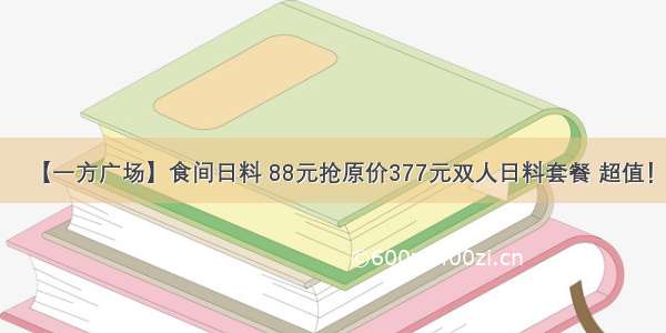 【一方广场】食间日料 88元抢原价377元双人日料套餐 超值！