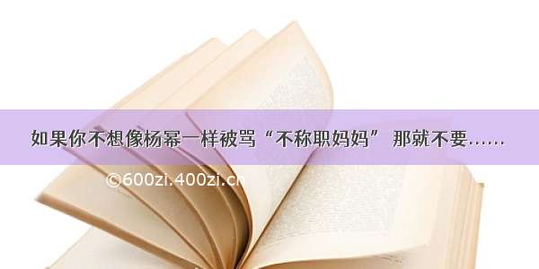 如果你不想像杨幂一样被骂“不称职妈妈” 那就不要......