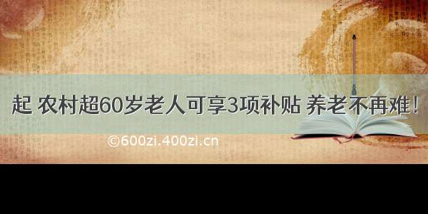 起 农村超60岁老人可享3项补贴 养老不再难！