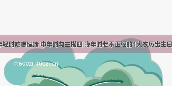 年轻时吃喝嫖赌 中年时勾三搭四 晚年时老不正经的4大农历出生日​