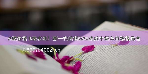 A级价格 B级水准！新一代传祺GA6或成中级车市场搅局者