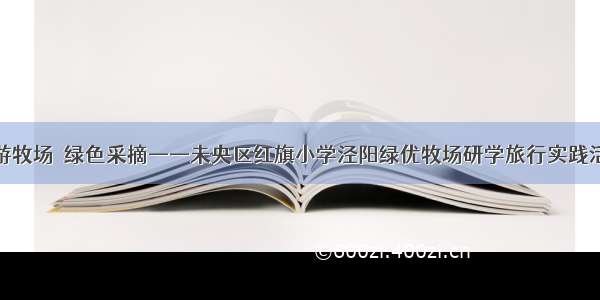 畅游牧场  绿色采摘——未央区红旗小学泾阳绿优牧场研学旅行实践活动