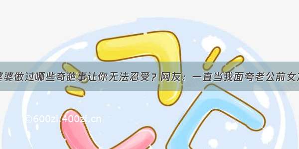 婆婆做过哪些奇葩事让你无法忍受？网友：一直当我面夸老公前女友