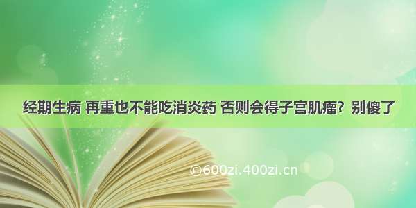 经期生病 再重也不能吃消炎药 否则会得子宫肌瘤？别傻了