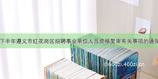 下半年遵义市红花岗区招聘事业单位人员资格复审有关事项的通知