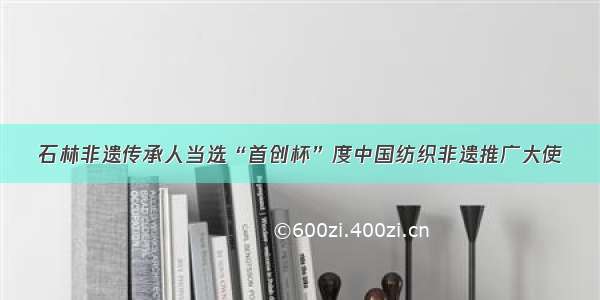 石林非遗传承人当选“首创杯”度中国纺织非遗推广大使